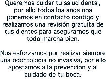 Queremos cuidar tu salud dental, por ello todos los años nos ponemos en contacto contigo y realizamos una revisión gratuita de tus dientes para asegurarnos que todo marcha bien. Nos esforzamos por realizar siempre una odontología no invasiva, por ello apostamos a la prevención y al cuidado de tu boca.