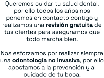 Queremos cuidar tu salud dental, por ello todos los años nos ponemos en contacto contigo y realizamos una revisión gratuita de tus dientes para asegurarnos que todo marcha bien. Nos esforzamos por realizar siempre una odontología no invasiva, por ello apostamos a la prevención y al cuidado de tu boca.