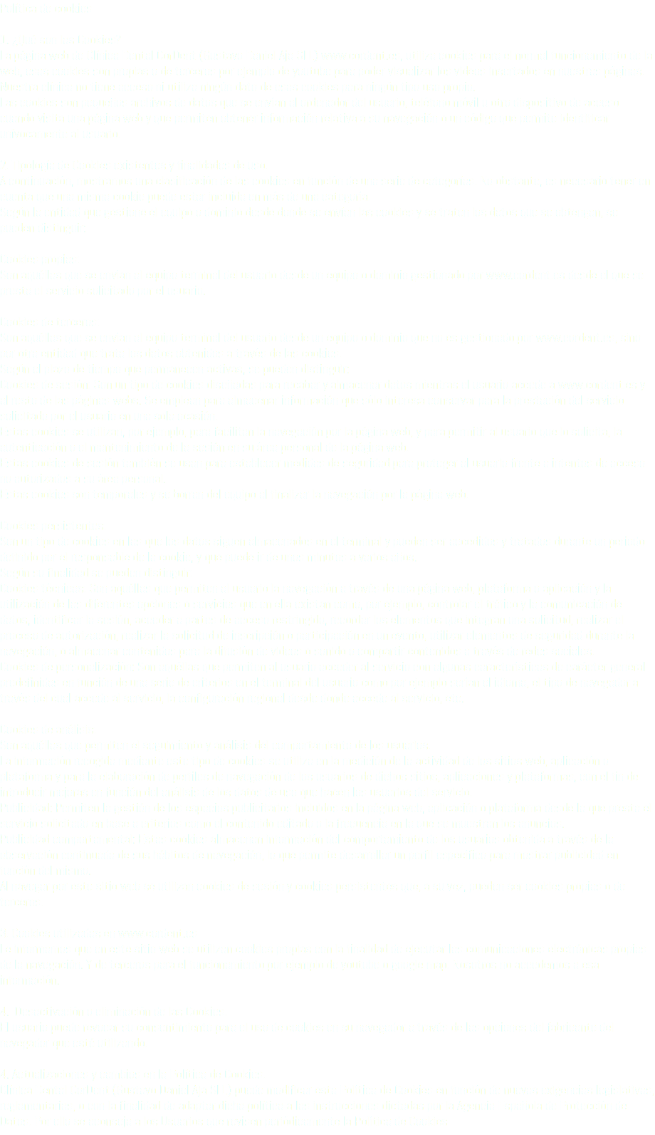 Política de cookies 1. ¿Qué son las Cookies? La página web de Clínica Dental CorDent (Gustavo Daniel Aja SLL) www.cordent.es, utiliza cookies para el normal funcionamiento de la web, esas cookies son propias o de terceros por ejemplo de youtube para poder visualizar los videos insertados en nuestras páginas. Nuestra clínica no tiene acceso ni utiliza ningún dato de esas cookies para ningún tipo uso propio. Las cookies son pequeños archivos de datos que se envían al ordenador del usuario, teléfono móvil u otro dispositivo de acceso cuando visita una página web y que permiten obtener información relativa a su navegación o un código que permite identificar unívocamente al usuario.  2. Tipología de Cookies existentes y finalidades de uso. A continuación, mostramos una clasificación de las cookies en función de una serie de categorías. No obstante, es necesario tener en cuenta que una misma cookie puede estar incluida en más de una categoría. Según la entidad que gestione el equipo o dominio desde donde se envían las cookies y se traten los datos que se obtengan, se pueden distinguir:  Cookies propias:  Son aquéllas que se envían al equipo terminal del usuario desde un equipo o dominio gestionado por www.cordent.es desde el que se presta el servicio solicitado por el usuario.   Cookies de terceros:  Son aquéllas que se envían al equipo terminal del usuario desde un equipo o dominio que no es gestionado por www.cordent.es, sino por otra entidad que trata los datos obtenidos a través de las cookies. Según el plazo de tiempo que permanecen activas, se pueden distinguir: Cookies de sesión: Son un tipo de cookies diseñadas para recabar y almacenar datos mientras el usuario accede a www.cordent.es y al resto de las páginas webs. Se emplean para almacenar información que sólo interesa conservar para la prestación del servicio solicitado por el usuario en una sola ocasión. Estas cookies se utilizan, por ejemplo, para facilitan la navegación por la página web, y para permitir al usuario que lo solicita, la autenticación o el mantenimiento de la sesión en su área personal de la página web. Estas cookies de sesión también se usan para establecer medidas de seguridad para proteger al usuario frente a intentos de acceso no autorizados a su área personal. Estas cookies son temporales y se borran del equipo al finalizar la navegación por la página web.  Cookies persistentes:  Son un tipo de cookies en las que los datos siguen almacenados en el terminal y pueden ser accedidos y tratados durante un periodo definido por el responsable de la cookie, y que puede ir de unos minutos a varios años. Según su finalidad se pueden distinguir: Cookies técnicas: Son aquéllas que permiten al usuario la navegación a través de una página web, plataforma o aplicación y la utilización de las diferentes opciones o servicios que en ella existan como, por ejemplo, controlar el tráfico y la comunicación de datos, identificar la sesión, acceder a partes de acceso restringido, recordar los elementos que integran una solicitud, realizar el proceso de autorización, realizar la solicitud de inscripción o participación en un evento, utilizar elementos de seguridad durante la navegación, o almacenar contenidos para la difusión de videos o sonido o compartir contenidos a través de redes sociales. Cookies de personalización: Son aquéllas que permiten al usuario acceder al servicio con algunas características de carácter general predefinidas en función de una serie de criterios en el terminal del usuario como por ejemplo serían el idioma, el tipo de navegador a través del cual accede al servicio, la configuración regional desde donde accede al servicio, etc. Cookies de análisis: Son aquéllas que permiten el seguimiento y análisis del comportamiento de los usuarios. La información recogida mediante este tipo de cookies se utiliza en la medición de la actividad de los sitios web, aplicación o plataforma y para la elaboración de perfiles de navegación de los usuarios de dichos sitios, aplicaciones y plataformas, con el fin de introducir mejoras en función del análisis de los datos de uso que hacen los usuarios del servicio. Publicidad: Permiten la gestión de los espacios publicitarios incluidos en la página web, aplicación o plataforma desde la que presta el servicio solicitado en base a criterios como el contenido editado o la frecuencia en la que se muestran los anuncios. Publicidad comportamental: Estas cookies almacenan información del comportamiento de los usuarios obtenida a través de la observación continuada de sus hábitos de navegación, lo que permite desarrollar un perfil específico para mostrar publicidad en función del mismo. Al navegar por este sitio web se utilizan cookies de sesión y cookies persistentes que, a su vez, pueden ser cookies propias o de terceros. 3. Cookies utilizadas en www.cordent.es Le informamos que en este sitio web se utilizan cookies propias con la finalidad de ejecutar las comunicaciones electrónicas propias de la navegación. Y de terceros para el funcionamiento por ejemplo de youtube o google map. Nosotros no accedemos a esa información. 4. Desactivación o eliminación de las Cookies. El usuario puede revocar su consentimiento para el uso de cookies en su navegador a través de las opciones del fabricante del navegador que esté utilizando. 4. Actualizaciones y cambios en la Política de Cookies. Clínica Dental CorDent (Gustavo Daniel Aja SLL) puede modificar esta Política de Cookies en función de nuevas exigencias legislativas, reglamentarias, o con la finalidad de adaptar dicha política a las instrucciones dictadas por la Agencia Española de Protección de Datos. Por ello se aconseja a los Usuarios que revisen periódicamente la Política de Cookies