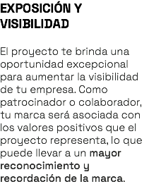 EXPOSICIÓN Y VISIBILIDAD El proyecto te brinda una oportunidad excepcional para aumentar la visibilidad de tu empresa. Como patrocinador o colaborador, tu marca será asociada con los valores positivos que el proyecto representa, lo que puede llevar a un mayor reconocimiento y recordación de la marca.