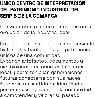 ÚNICO CENTRO DE INTERPRETACIÓN DEL PATRIMONIO INDUSTRIAL DEL SERPIS DE LA COMARCA Los visitantes pueden sumergirse en la evolución de la industria local. Un lugar como este ayuda a preservar la historia, las tradiciones y el patrimonio únicos de una comunidad. Exponen artefactos, documentos y exhibiciones que cuentan la historia local y permiten a las generaciones futuras conectarse con sus raíces. Esto crea un sentido de identidad y pertenencia, ayudando a la comunidad a comprender y valorar su pasado.