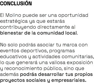 CONCLUSIÓN El Molino puede ser una oportunidad estratégica ya que estarás contribuyendo directamente al bienestar de la comunidad local. No solo podrás asociar tu marca con eventos deportivos, programas educativos y actividades comunitarias, lo que generará una valiosa exposición y reconocimiento público, sino que además podrás desarrollar tus propios proyectos sociales y empresariales.