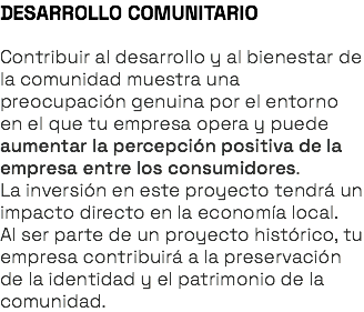 DESARROLLO COMUNITARIO Contribuir al desarrollo y al bienestar de la comunidad muestra una preocupación genuina por el entorno en el que tu empresa opera y puede aumentar la percepción positiva de la empresa entre los consumidores. La inversión en este proyecto tendrá un impacto directo en la economía local. Al ser parte de un proyecto histórico, tu empresa contribuirá a la preservación de la identidad y el patrimonio de la comunidad.