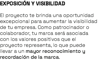 EXPOSICIÓN Y VISIBILIDAD El proyecto te brinda una oportunidad excepcional para aumentar la visibilidad de tu empresa. Como patrocinador o colaborador, tu marca será asociada con los valores positivos que el proyecto representa, lo que puede llevar a un mayor reconocimiento y recordación de la marca.
