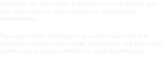 Together we will create a community hub where you can enjoy sports, cultural events, and shared experiences. By supporting the project, you can take part in a positive transformation that will benefit the town and open unique opportunities for local businesses.