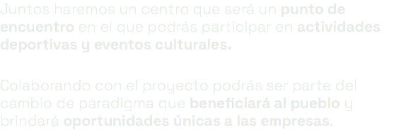 Juntos haremos un centro que será un punto de encuentro en el que podrás participar en actividades deportivas y eventos culturales. Colaborando con el proyecto podrás ser parte del cambio de paradigma que beneficiará al pueblo y brindará oportunidades únicas a las empresas. 