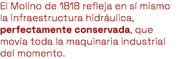 El Molino de 1818 refleja en sí mismo la infraestructura hidráulica, perfectamente conservada, que movía toda la maquinaria industrial del momento.