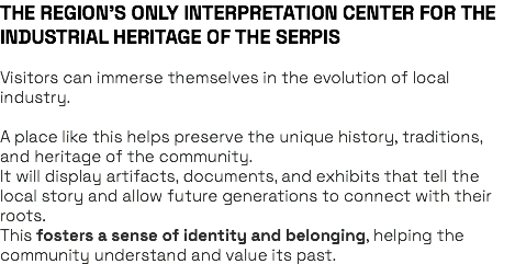 THE REGION’S ONLY INTERPRETATION CENTER FOR THE INDUSTRIAL HERITAGE OF THE SERPIS Visitors can immerse themselves in the evolution of local industry. A place like this helps preserve the unique history, traditions, and heritage of the community. It will display artifacts, documents, and exhibits that tell the local story and allow future generations to connect with their roots. This fosters a sense of identity and belonging, helping the community understand and value its past.