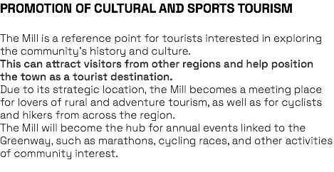 PROMOTION OF CULTURAL AND SPORTS TOURISM The Mill is a reference point for tourists interested in exploring the community’s history and culture. This can attract visitors from other regions and help position the town as a tourist destination. Due to its strategic location, the Mill becomes a meeting place for lovers of rural and adventure tourism, as well as for cyclists and hikers from across the region. The Mill will become the hub for annual events linked to the Greenway, such as marathons, cycling races, and other activities of community interest. 