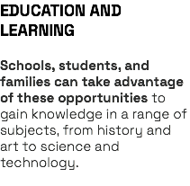 EDUCATION AND LEARNING Schools, students, and families can take advantage of these opportunities to gain knowledge in a range of subjects, from history and art to science and technology. 