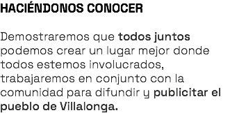 HACIÉNDONOS CONOCER Demostraremos que todos juntos podemos crear un lugar mejor donde todos estemos involucrados, trabajaremos en conjunto con la comunidad para difundir y publicitar el pueblo de Villalonga.