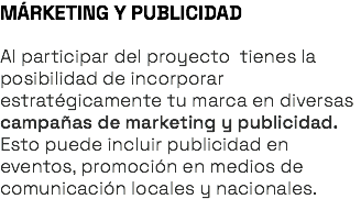 MÁRKETING Y PUBLICIDAD Al participar del proyecto tienes la posibilidad de incorporar estratégicamente tu marca en diversas campañas de marketing y publicidad. Esto puede incluir publicidad en eventos, promoción en medios de comunicación locales y nacionales.
