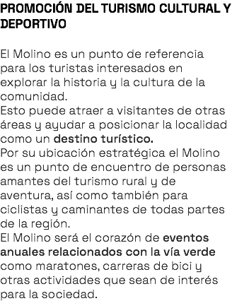 PROMOCIÓN DEL TURISMO CULTURAL Y DEPORTIVO El Molino es un punto de referencia para los turistas interesados en explorar la historia y la cultura de la comunidad. Esto puede atraer a visitantes de otras áreas y ayudar a posicionar la localidad como un destino turístico. Por su ubicación estratégica el Molino es un punto de encuentro de personas amantes del turismo rural y de aventura, así como también para ciclistas y caminantes de todas partes de la región. El Molino será el corazón de eventos anuales relacionados con la vía verde como maratones, carreras de bici y otras actividades que sean de interés para la sociedad. 