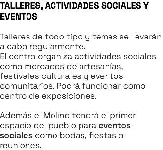 TALLERES, ACTIVIDADES SOCIALES Y EVENTOS Talleres de todo tipo y temas se llevarán a cabo regularmente. El centro organiza actividades sociales como mercados de artesanías, festivales culturales y eventos comunitarios. Podrá funcionar como centro de exposiciones. Además el Molino tendrá el primer espacio del pueblo para eventos sociales como bodas, fiestas o reuniones. 
