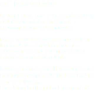 QUÉ PROPONEMOS Un lugar clave para el desarrollo social, cultural, deportivo, turístico y económico para la Comunidad. Pocas veces nos encontramos con un lugar que fue abandonado y que alberga un tesoro tan importante y estratégico para un pueblo. Todos pasamos por allí y siempre nos preguntamos por qué no hacen algo con este lugar… Pues bien, ha llegado el momento!!!