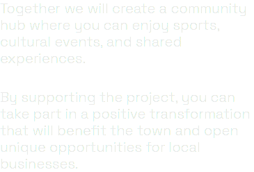 Together we will create a community hub where you can enjoy sports, cultural events, and shared experiences. By supporting the project, you can take part in a positive transformation that will benefit the town and open unique opportunities for local businesses.