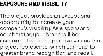 EXPOSURE AND VISIBILITY The project provides an exceptional opportunity to increase your company’s visibility. As a sponsor or collaborator, your brand will be associated with the positive values the project represents, which can lead to greater brand recognition and recall.