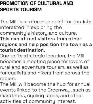 PROMOTION OF CULTURAL AND SPORTS TOURISM The Mill is a reference point for tourists interested in exploring the community’s history and culture. This can attract visitors from other regions and help position the town as a tourist destination. Due to its strategic location, the Mill becomes a meeting place for lovers of rural and adventure tourism, as well as for cyclists and hikers from across the region. The Mill will become the hub for annual events linked to the Greenway, such as marathons, cycling races, and other activities of community interest.