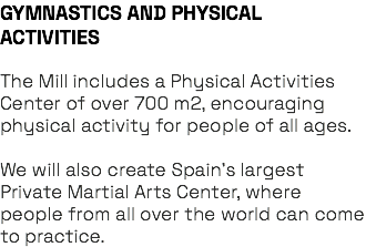 GYMNASTICS AND PHYSICAL ACTIVITIES The Mill includes a Physical Activities Center of over 700 m2, encouraging physical activity for people of all ages. We will also create Spain’s largest Private Martial Arts Center, where people from all over the world can come to practice.