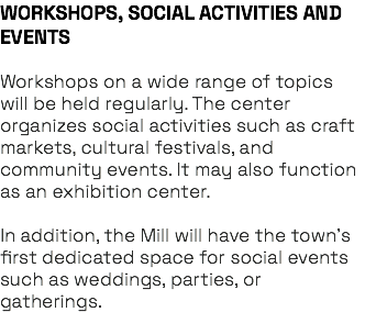 WORKSHOPS, SOCIAL ACTIVITIES AND EVENTS Workshops on a wide range of topics will be held regularly. The center organizes social activities such as craft markets, cultural festivals, and community events. It may also function as an exhibition center. In addition, the Mill will have the town’s first dedicated space for social events such as weddings, parties, or gatherings.