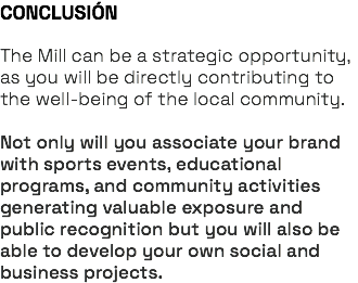 CONCLUSIÓN The Mill can be a strategic opportunity, as you will be directly contributing to the well-being of the local community. Not only will you associate your brand with sports events, educational programs, and community activities generating valuable exposure and public recognition but you will also be able to develop your own social and business projects.