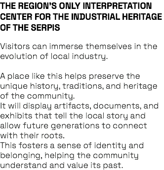 THE REGION’S ONLY INTERPRETATION CENTER FOR THE INDUSTRIAL HERITAGE OF THE SERPIS Visitors can immerse themselves in the evolution of local industry. A place like this helps preserve the unique history, traditions, and heritage of the community. It will display artifacts, documents, and exhibits that tell the local story and allow future generations to connect with their roots. This fosters a sense of identity and belonging, helping the community understand and value its past.