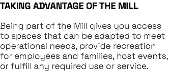 TAKING ADVANTAGE OF THE MILL Being part of the Mill gives you access to spaces that can be adapted to meet operational needs, provide recreation for employees and families, host events, or fulfill any required use or service.