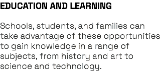 EDUCATION AND LEARNING Schools, students, and families can take advantage of these opportunities to gain knowledge in a range of subjects, from history and art to science and technology.